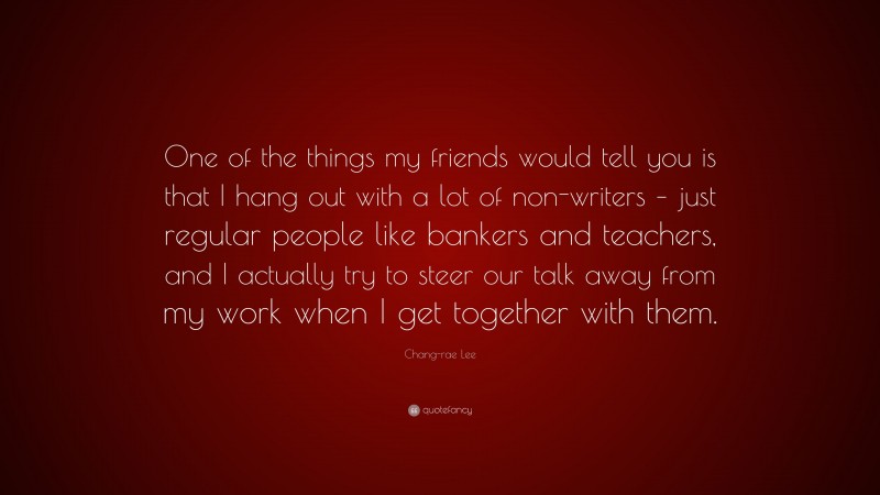 Chang-rae Lee Quote: “One of the things my friends would tell you is that I hang out with a lot of non-writers – just regular people like bankers and teachers, and I actually try to steer our talk away from my work when I get together with them.”