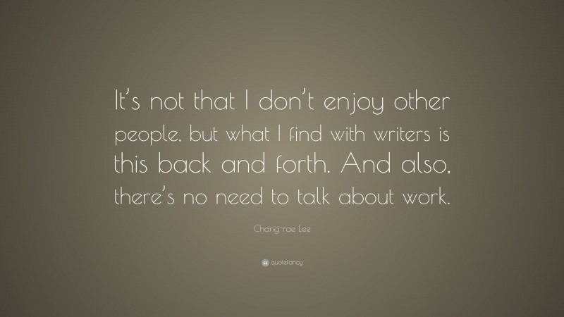 Chang-rae Lee Quote: “It’s not that I don’t enjoy other people, but what I find with writers is this back and forth. And also, there’s no need to talk about work.”
