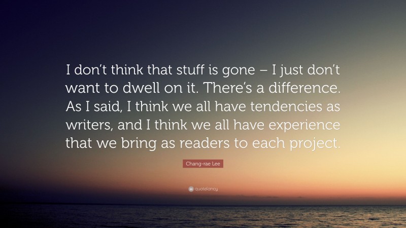 Chang-rae Lee Quote: “I don’t think that stuff is gone – I just don’t want to dwell on it. There’s a difference. As I said, I think we all have tendencies as writers, and I think we all have experience that we bring as readers to each project.”