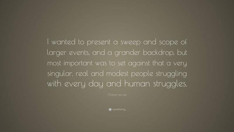 Chang-rae Lee Quote: “I wanted to present a sweep and scope of larger events, and a grander backdrop, but most important was to set against that a very singular, real and modest people struggling with every day and human struggles.”
