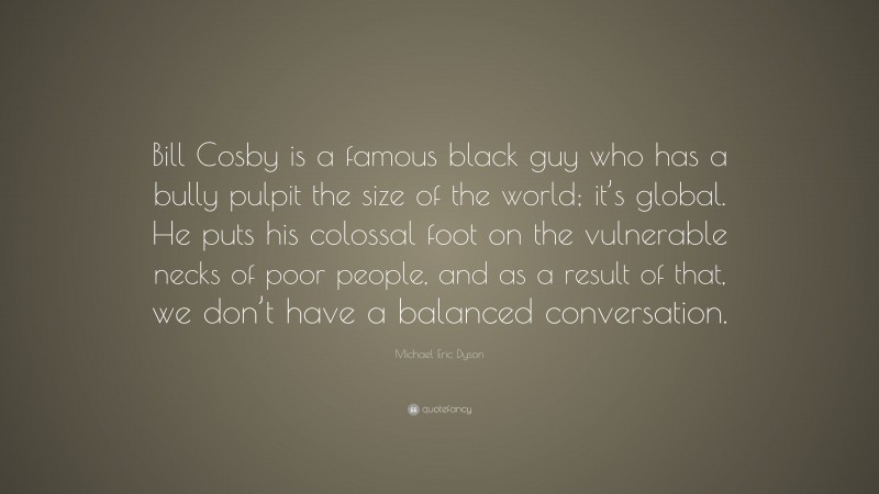Michael Eric Dyson Quote: “Bill Cosby is a famous black guy who has a bully pulpit the size of the world; it’s global. He puts his colossal foot on the vulnerable necks of poor people, and as a result of that, we don’t have a balanced conversation.”