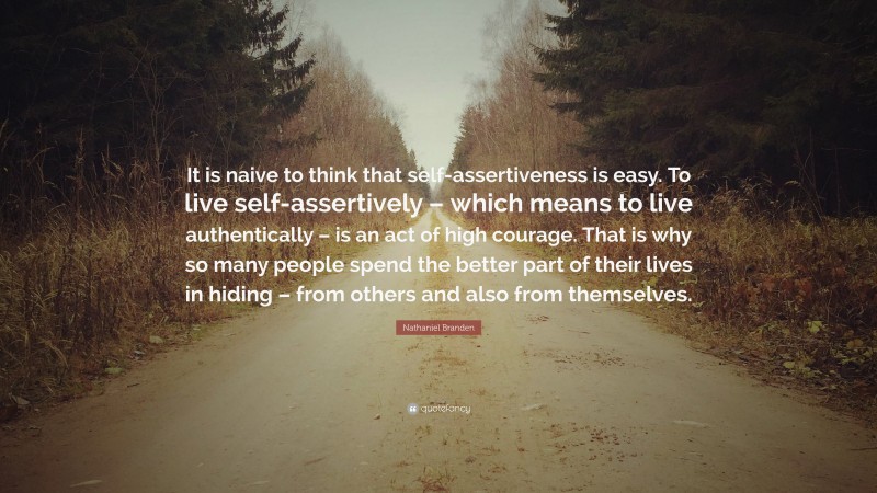 Nathaniel Branden Quote: “It is naive to think that self-assertiveness is easy. To live self-assertively – which means to live authentically – is an act of high courage. That is why so many people spend the better part of their lives in hiding – from others and also from themselves.”