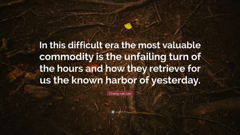Chang-rae Lee Quote: “In this difficult era the most valuable commodity is the unfailing turn of the hours and how they retrieve for us the known harbor of yesterday.”