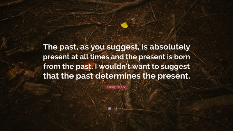 Chang-rae Lee Quote: “The past, as you suggest, is absolutely present at all times and the present is born from the past. I wouldn’t want to suggest that the past determines the present.”