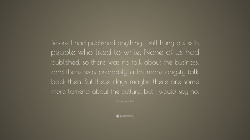 Chang-rae Lee Quote: “Before I had published anything, I still hung out with people who liked to write. None of us had published, so there was no talk about the business, and there was probably a lot more angsty talk back then. But these days maybe there are some more laments about the culture, but I would say no.”