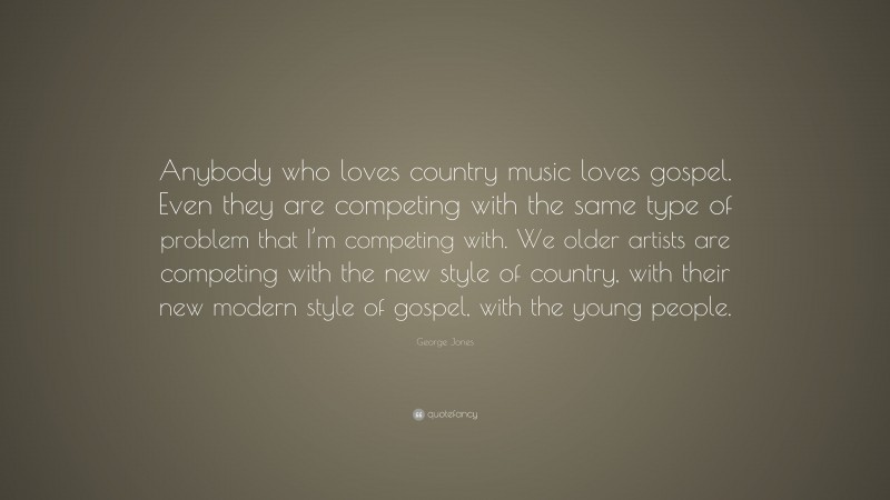 George Jones Quote: “Anybody who loves country music loves gospel. Even they are competing with the same type of problem that I’m competing with. We older artists are competing with the new style of country, with their new modern style of gospel, with the young people.”