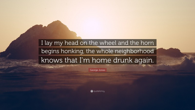 George Jones Quote: “I lay my head on the wheel and the horn begins honking, the whole neighborhood knows that I’m home drunk again.”