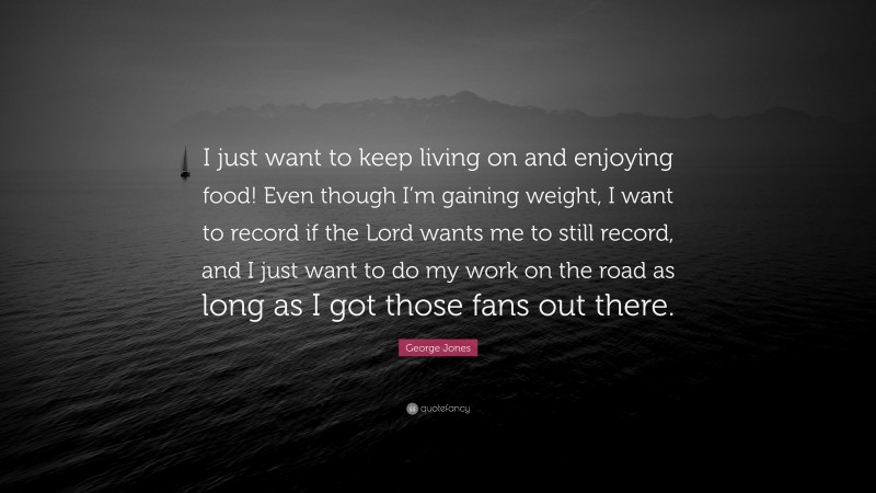 George Jones Quote: “I just want to keep living on and enjoying food! Even though I’m gaining weight, I want to record if the Lord wants me to still record, and I just want to do my work on the road as long as I got those fans out there.”