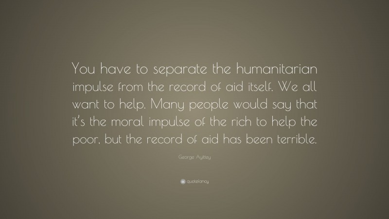 George Ayittey Quote: “You have to separate the humanitarian impulse from the record of aid itself. We all want to help. Many people would say that it’s the moral impulse of the rich to help the poor, but the record of aid has been terrible.”
