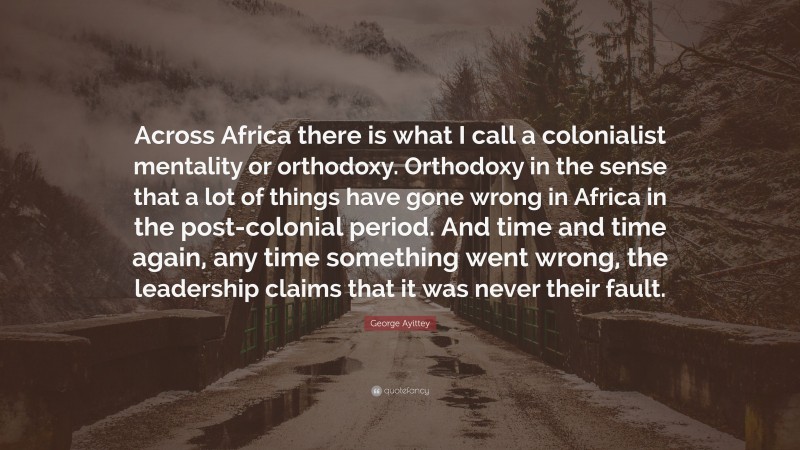 George Ayittey Quote: “Across Africa there is what I call a colonialist mentality or orthodoxy. Orthodoxy in the sense that a lot of things have gone wrong in Africa in the post-colonial period. And time and time again, any time something went wrong, the leadership claims that it was never their fault.”