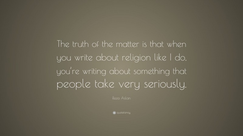 Reza Aslan Quote: “The truth of the matter is that when you write about religion like I do, you’re writing about something that people take very seriously.”