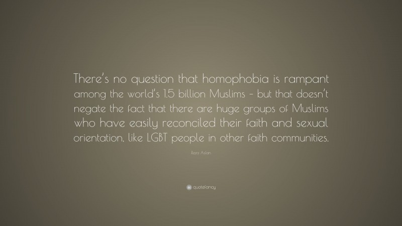 Reza Aslan Quote: “There’s no question that homophobia is rampant among the world’s 1.5 billion Muslims – but that doesn’t negate the fact that there are huge groups of Muslims who have easily reconciled their faith and sexual orientation, like LGBT people in other faith communities.”