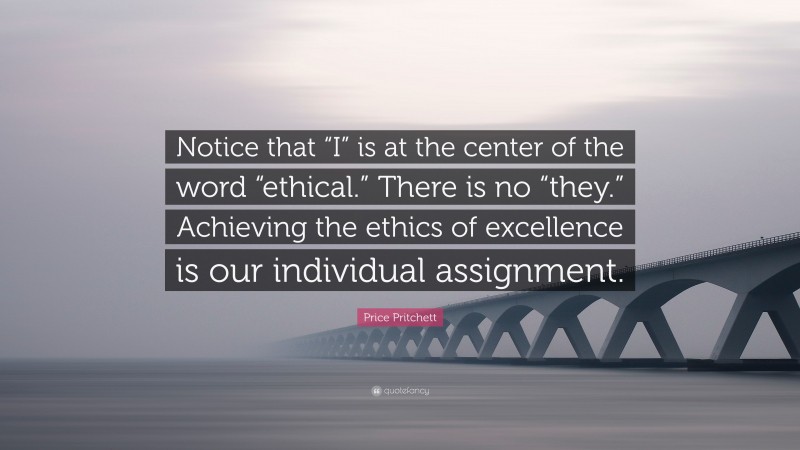 Price Pritchett Quote: “Notice that “I” is at the center of the word “ethical.” There is no “they.” Achieving the ethics of excellence is our individual assignment.”