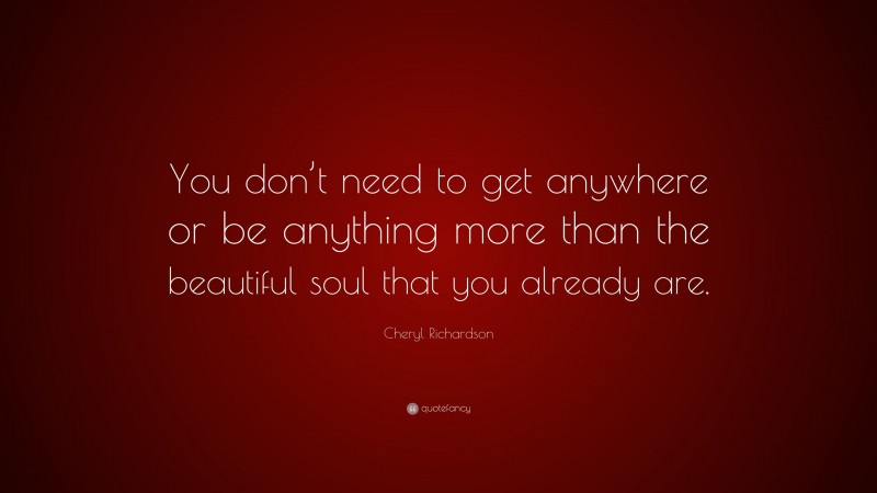 Cheryl Richardson Quote: “You don’t need to get anywhere or be anything more than the beautiful soul that you already are.”