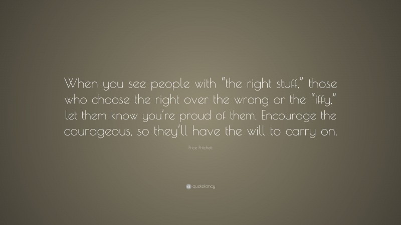 Price Pritchett Quote: “When you see people with “the right stuff,” those who choose the right over the wrong or the “iffy,” let them know you’re proud of them. Encourage the courageous, so they’ll have the will to carry on.”