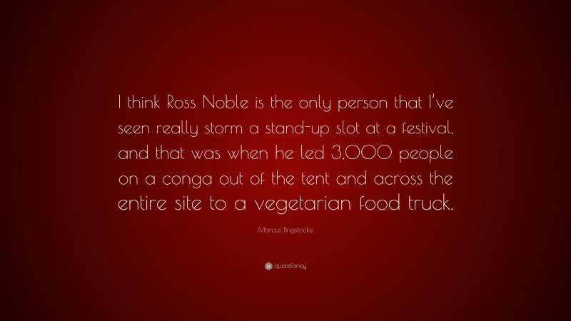 Marcus Brigstocke Quote: “I think Ross Noble is the only person that I’ve seen really storm a stand-up slot at a festival, and that was when he led 3,000 people on a conga out of the tent and across the entire site to a vegetarian food truck.”