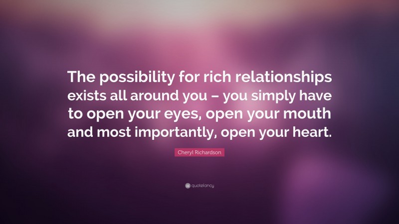 Cheryl Richardson Quote: “The possibility for rich relationships exists all around you – you simply have to open your eyes, open your mouth and most importantly, open your heart.”