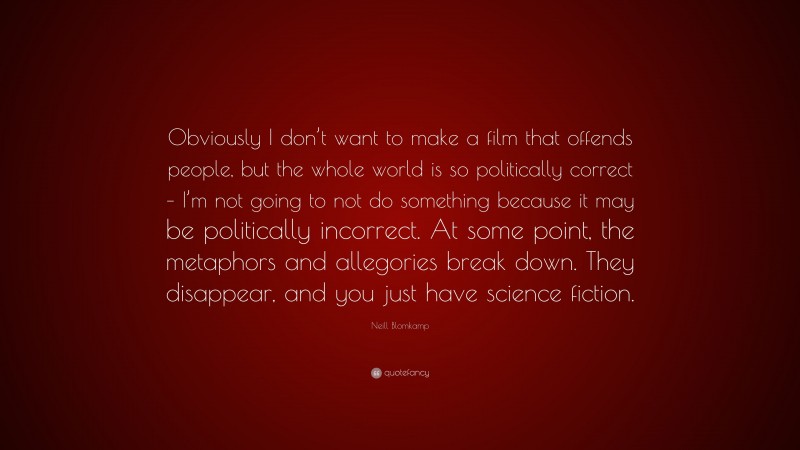 Neill Blomkamp Quote: “Obviously I don’t want to make a film that offends people, but the whole world is so politically correct – I’m not going to not do something because it may be politically incorrect. At some point, the metaphors and allegories break down. They disappear, and you just have science fiction.”