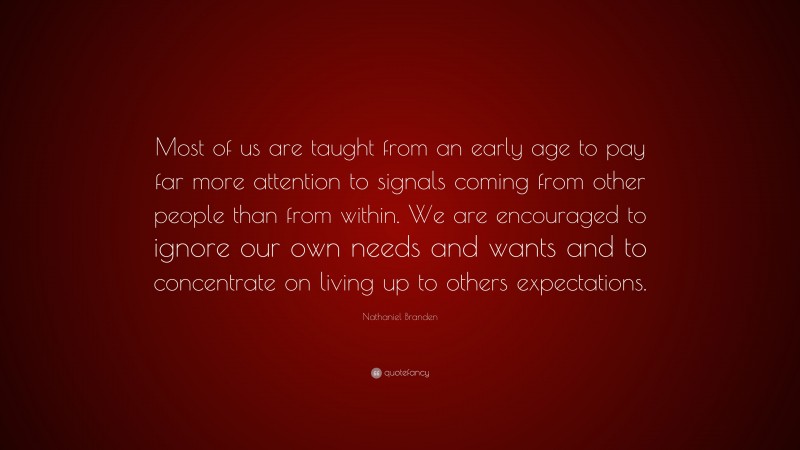Nathaniel Branden Quote: “Most of us are taught from an early age to pay far more attention to signals coming from other people than from within. We are encouraged to ignore our own needs and wants and to concentrate on living up to others expectations.”