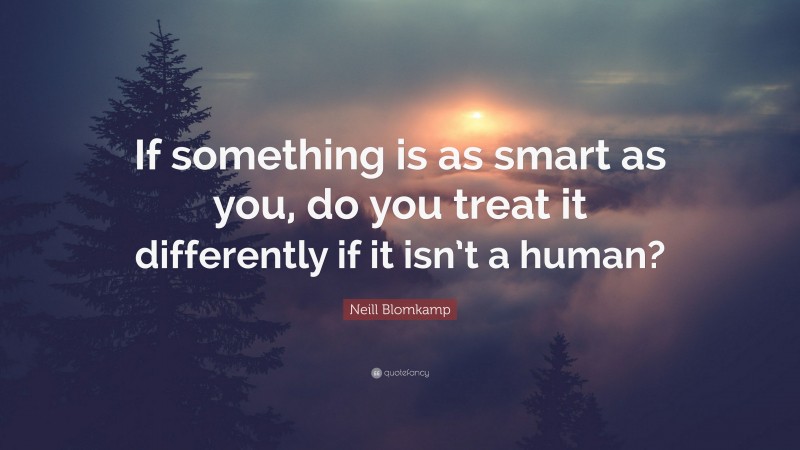 Neill Blomkamp Quote: “If something is as smart as you, do you treat it differently if it isn’t a human?”