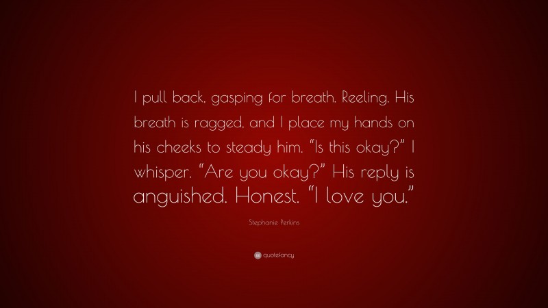 Stephanie Perkins Quote: “I pull back, gasping for breath. Reeling. His breath is ragged, and I place my hands on his cheeks to steady him. “Is this okay?” I whisper. “Are you okay?” His reply is anguished. Honest. “I love you.””