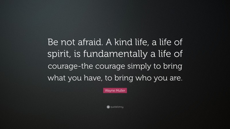 Wayne Muller Quote: “Be not afraid. A kind life, a life of spirit, is fundamentally a life of courage-the courage simply to bring what you have, to bring who you are.”