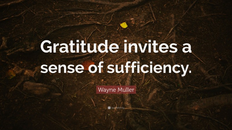 Wayne Muller Quote: “Gratitude invites a sense of sufficiency.”