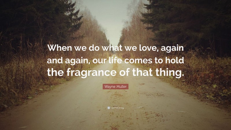Wayne Muller Quote: “When we do what we love, again and again, our life comes to hold the fragrance of that thing.”