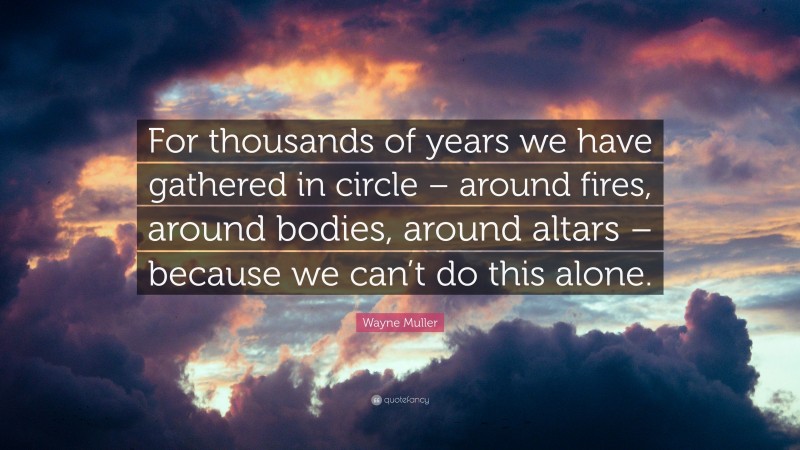 Wayne Muller Quote: “For thousands of years we have gathered in circle – around fires, around bodies, around altars – because we can’t do this alone.”