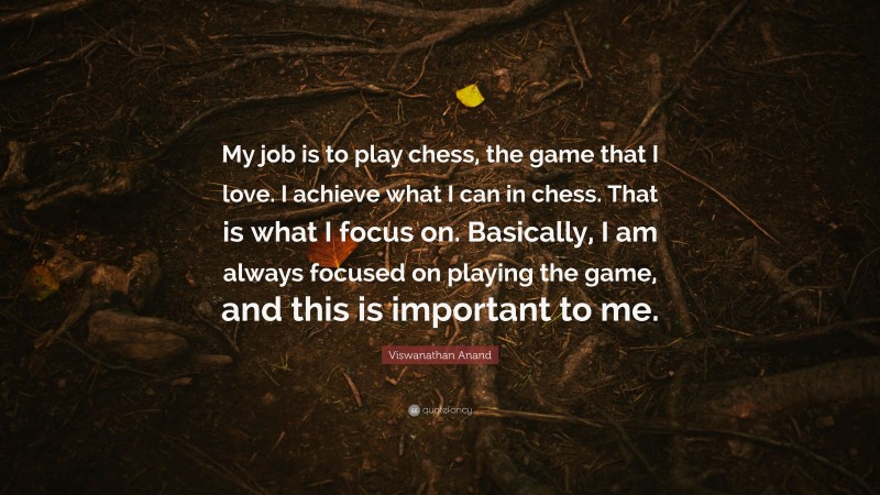 Viswanathan Anand Quote: “My job is to play chess, the game that I love. I achieve what I can in chess. That is what I focus on. Basically, I am always focused on playing the game, and this is important to me.”