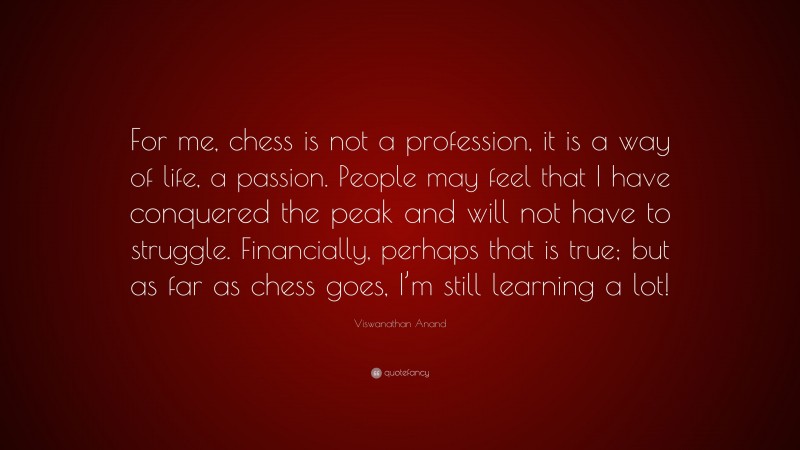 Viswanathan Anand Quote: “For me, chess is not a profession, it is a way of life, a passion. People may feel that I have conquered the peak and will not have to struggle. Financially, perhaps that is true; but as far as chess goes, I’m still learning a lot!”