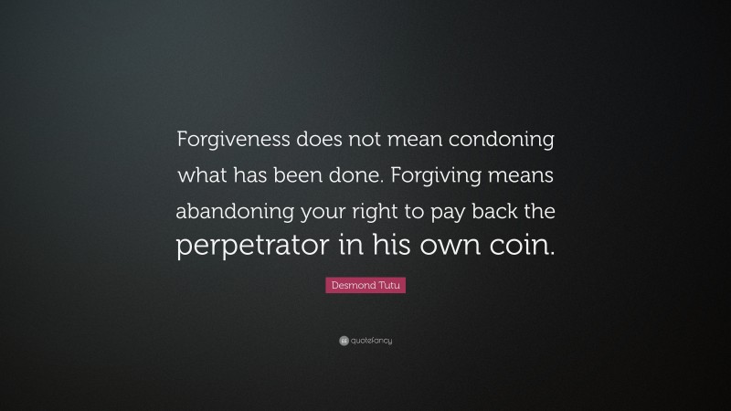 Desmond Tutu Quote: “Forgiveness does not mean condoning what has been done. Forgiving means abandoning your right to pay back the perpetrator in his own coin.”