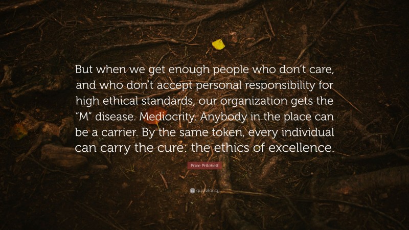 Price Pritchett Quote: “But when we get enough people who don’t care, and who don’t accept personal responsibility for high ethical standards, our organization gets the “M” disease. Mediocrity. Anybody in the place can be a carrier. By the same token, every individual can carry the cure: the ethics of excellence.”
