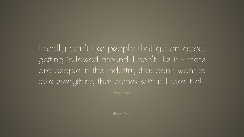 Peter Andre Quote: “I really don’t like people that go on about getting followed around, I don’t like it – there are people in the industry that don’t want to take everything that comes with it. I take it all.”