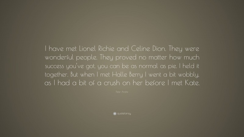 Peter Andre Quote: “I have met Lionel Richie and Celine Dion. They were wonderful people. They proved no matter how much success you’ve got, you can be as normal as pie. I held it together. But when I met Halle Berry I went a bit wobbly, as I had a bit of a crush on her before I met Kate.”