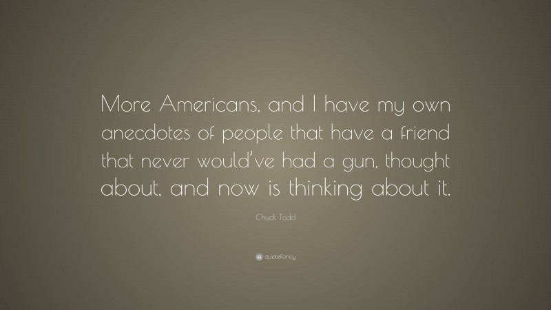 Chuck Todd Quote: “More Americans, and I have my own anecdotes of people that have a friend that never would’ve had a gun, thought about, and now is thinking about it.”