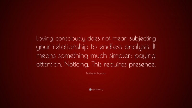 Nathaniel Branden Quote: “Loving consciously does not mean subjecting your relationship to endless analysis. It means something much simpler: paying attention. Noticing. This requires presence.”