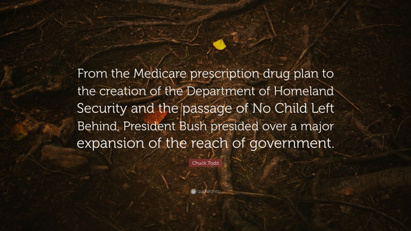 Chuck Todd Quote: “From the Medicare prescription drug plan to the creation of the Department of Homeland Security and the passage of No Child Left Behind, President Bush presided over a major expansion of the reach of government.”