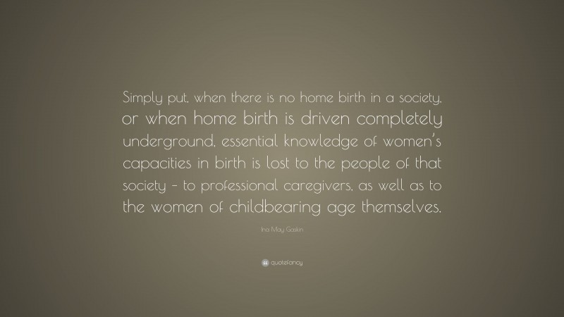 Ina May Gaskin Quote: “Simply put, when there is no home birth in a society, or when home birth is driven completely underground, essential knowledge of women’s capacities in birth is lost to the people of that society – to professional caregivers, as well as to the women of childbearing age themselves.”