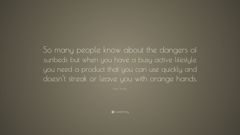 Peter Andre Quote: “So many people know about the dangers of sunbeds but when you have a busy active lifestyle you need a product that you can use quickly and doesn’t streak or leave you with orange hands.”