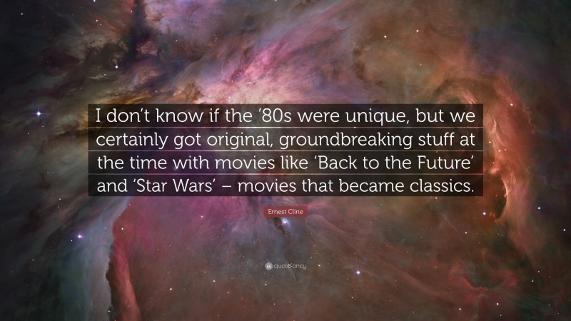 Ernest Cline Quote: “I don’t know if the ’80s were unique, but we certainly got original, groundbreaking stuff at the time with movies like ‘Back to the Future’ and ‘Star Wars’ – movies that became classics.”