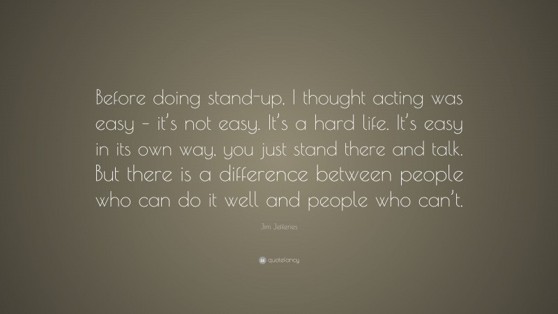 Jim Jefferies Quote: “Before doing stand-up, I thought acting was easy – it’s not easy. It’s a hard life. It’s easy in its own way, you just stand there and talk. But there is a difference between people who can do it well and people who can’t.”