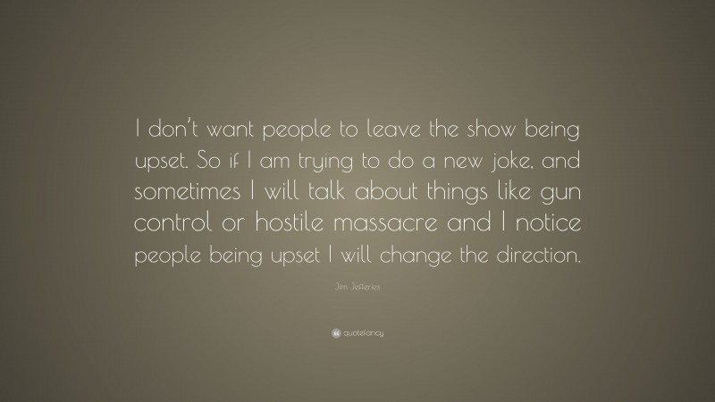 Jim Jefferies Quote: “I don’t want people to leave the show being upset. So if I am trying to do a new joke, and sometimes I will talk about things like gun control or hostile massacre and I notice people being upset I will change the direction.”