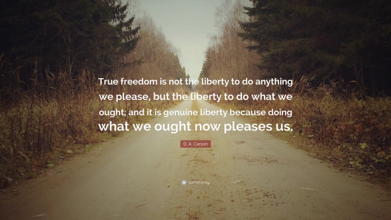 D. A. Carson Quote: “True freedom is not the liberty to do anything we please, but the liberty to do what we ought; and it is genuine liberty because doing what we ought now pleases us.”