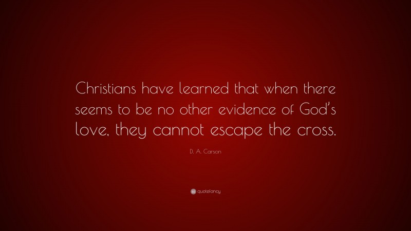 D. A. Carson Quote: “Christians have learned that when there seems to be no other evidence of God’s love, they cannot escape the cross.”