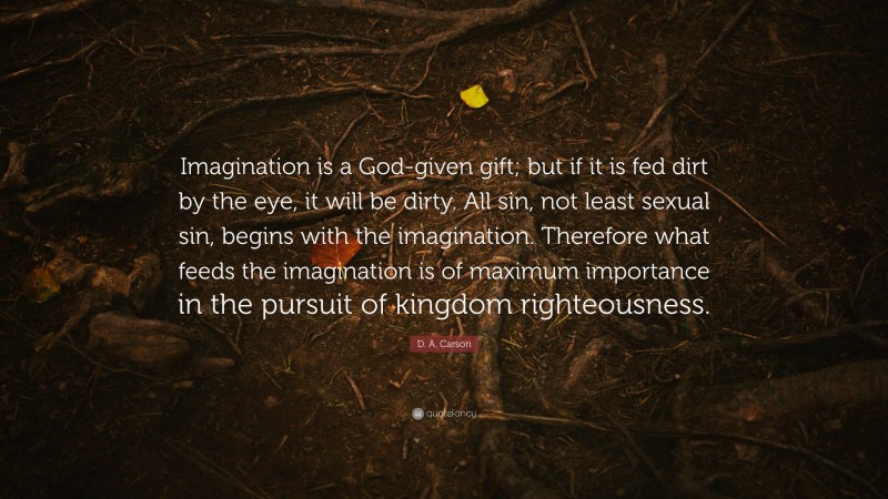 D. A. Carson Quote: “Imagination is a God-given gift; but if it is fed dirt by the eye, it will be dirty. All sin, not least sexual sin, begins with the imagination. Therefore what feeds the imagination is of maximum importance in the pursuit of kingdom righteousness.”