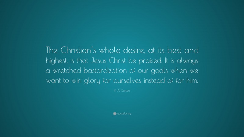 D. A. Carson Quote: “The Christian’s whole desire, at its best and highest, is that Jesus Christ be praised. It is always a wretched bastardization of our goals when we want to win glory for ourselves instead of for him.”