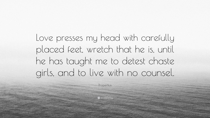 Propertius Quote: “Love presses my head with carefully placed feet, wretch that he is, until he has taught me to detest chaste girls, and to live with no counsel.”