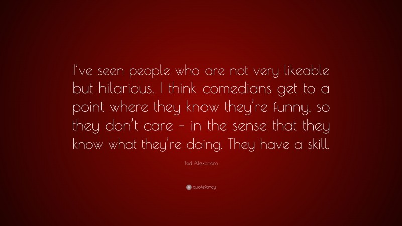 Ted Alexandro Quote: “I’ve seen people who are not very likeable but hilarious. I think comedians get to a point where they know they’re funny, so they don’t care – in the sense that they know what they’re doing. They have a skill.”