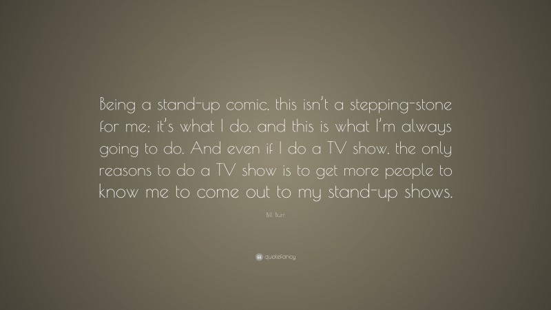 Bill Burr Quote: “Being a stand-up comic, this isn’t a stepping-stone for me; it’s what I do, and this is what I’m always going to do. And even if I do a TV show, the only reasons to do a TV show is to get more people to know me to come out to my stand-up shows.”